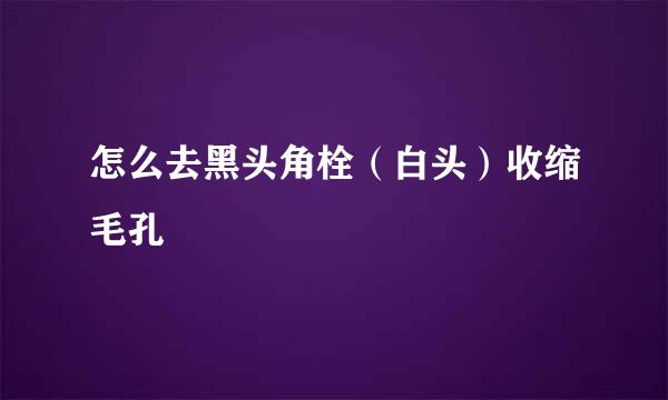 怎么去黑头角栓（白头）收缩毛孔