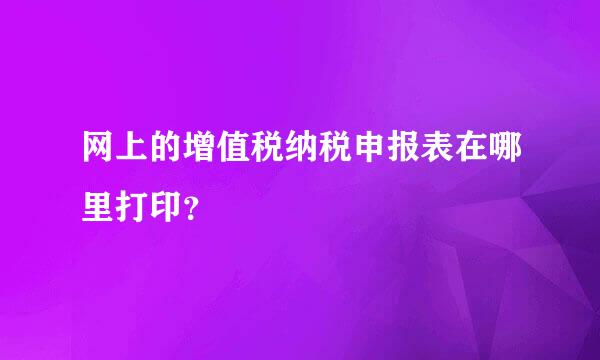 网上的增值税纳税申报表在哪里打印？