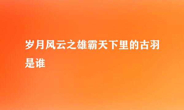 岁月风云之雄霸天下里的古羽是谁