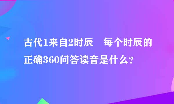 古代1来自2时辰 每个时辰的正确360问答读音是什么？