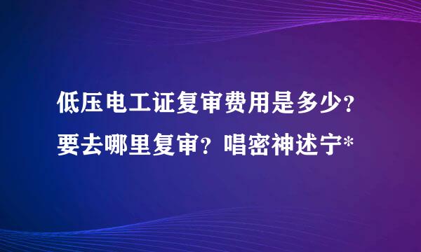 低压电工证复审费用是多少？要去哪里复审？唱密神述宁*