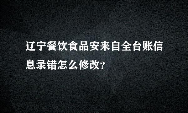 辽宁餐饮食品安来自全台账信息录错怎么修改？