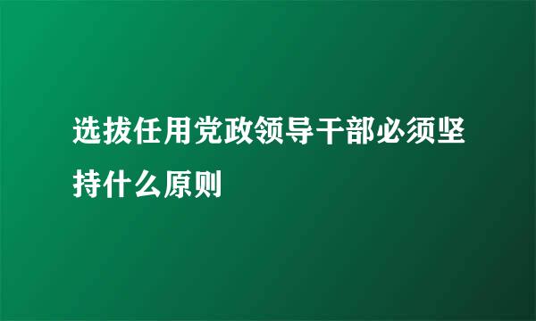 选拔任用党政领导干部必须坚持什么原则﹖