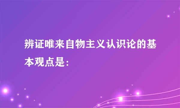 辨证唯来自物主义认识论的基本观点是：