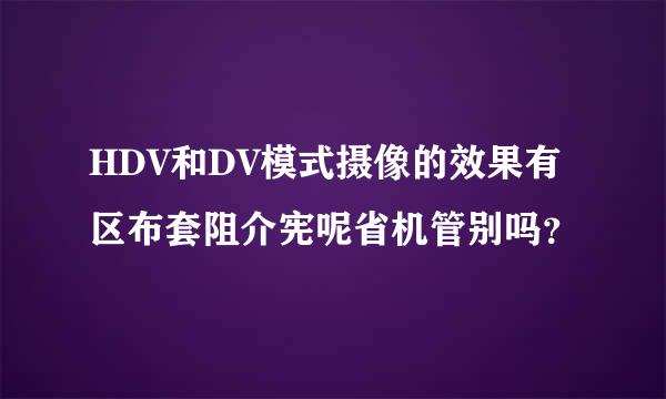 HDV和DV模式摄像的效果有区布套阻介宪呢省机管别吗？