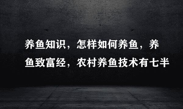 养鱼知识，怎样如何养鱼，养鱼致富经，农村养鱼技术有七半