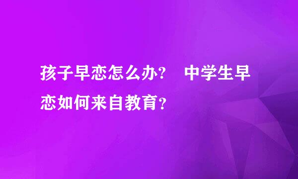 孩子早恋怎么办? 中学生早恋如何来自教育？