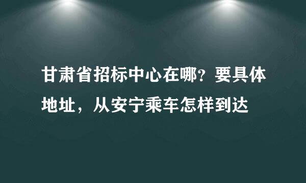 甘肃省招标中心在哪？要具体地址，从安宁乘车怎样到达