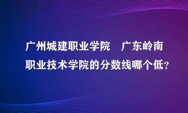 广州城建职业学院 广东岭南职业技术学院的分数线哪个低？