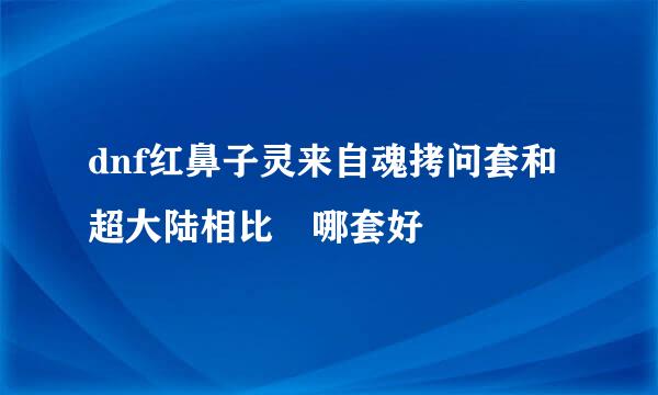 dnf红鼻子灵来自魂拷问套和超大陆相比 哪套好