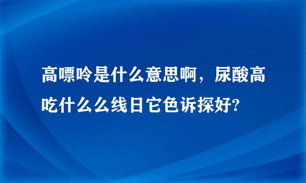 高嘌呤是什么意思啊，尿酸高吃什么么线日它色诉探好?