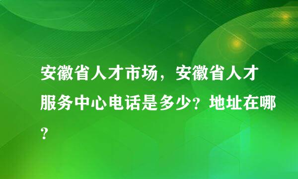 安徽省人才市场，安徽省人才服务中心电话是多少？地址在哪？