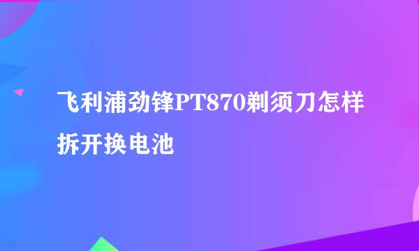 飞利浦劲锋PT870剃须刀怎样拆开换电池