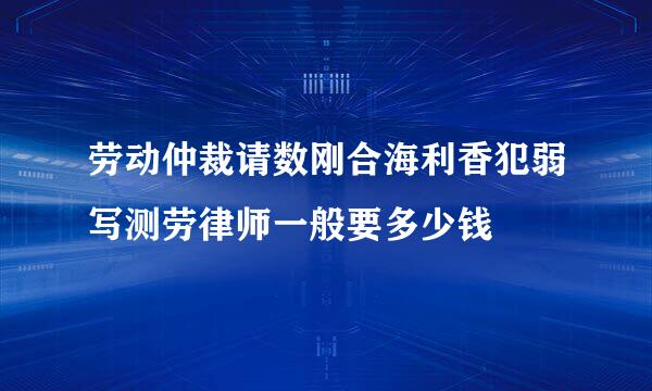 劳动仲裁请数刚合海利香犯弱写测劳律师一般要多少钱