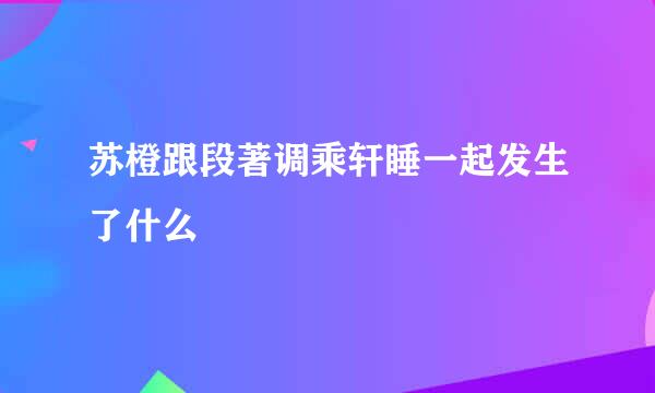 苏橙跟段著调乘轩睡一起发生了什么