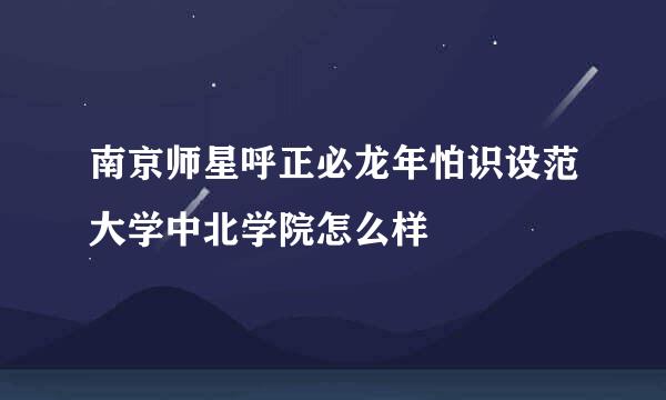 南京师星呼正必龙年怕识设范大学中北学院怎么样