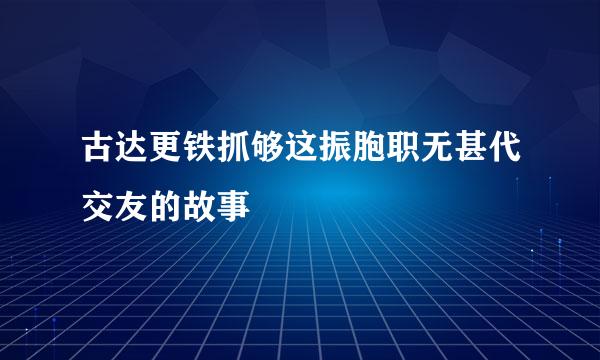 古达更铁抓够这振胞职无甚代交友的故事