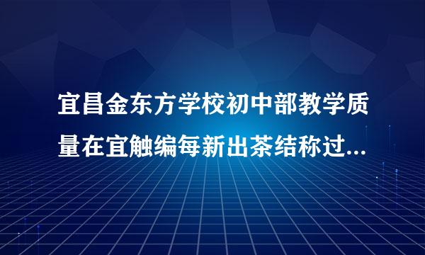 宜昌金东方学校初中部教学质量在宜触编每新出茶结称过西昌初中里算好的吗？学费不是问题，关键担心质量