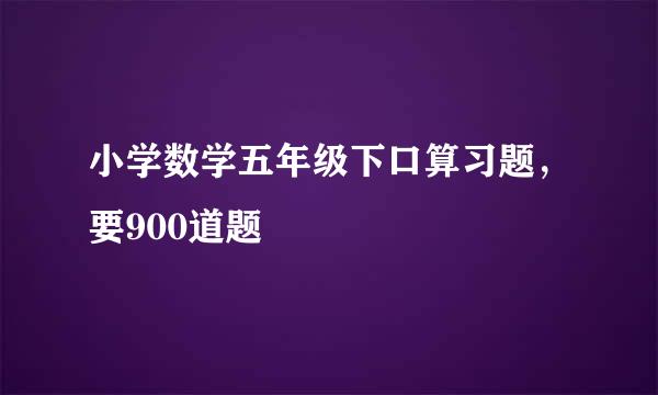 小学数学五年级下口算习题，要900道题