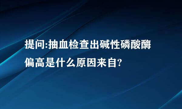 提问:抽血检查出碱性磷酸酶偏高是什么原因来自?