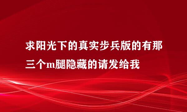 求阳光下的真实步兵版的有那三个m腿隐藏的请发给我