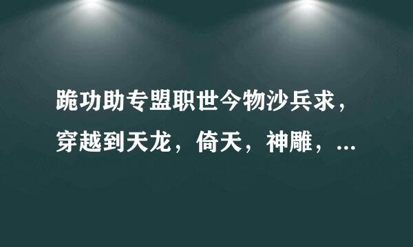 跪功助专盟职世今物沙兵求，穿越到天龙，倚天，神雕，大唐，的小说全本 不全本的就不用啦 邮箱；674855726@qq.com