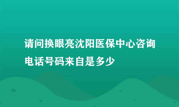 请问换眼亮沈阳医保中心咨询电话号码来自是多少