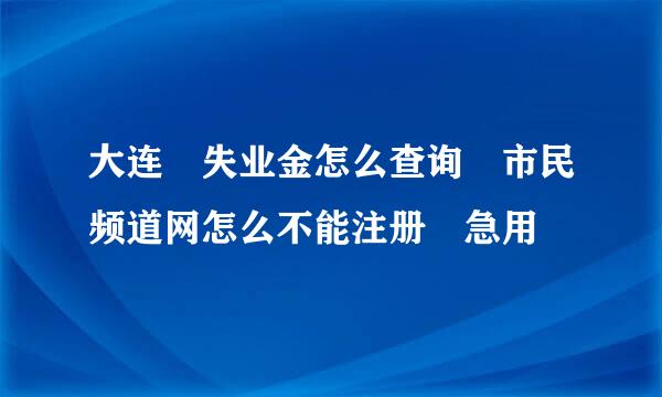 大连 失业金怎么查询 市民频道网怎么不能注册 急用