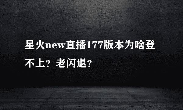 星火new直播177版本为啥登不上？老闪退？