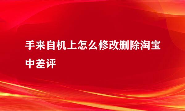 手来自机上怎么修改删除淘宝中差评