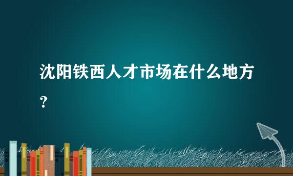 沈阳铁西人才市场在什么地方？