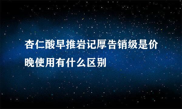 杏仁酸早推岩记厚告销级是价晚使用有什么区别