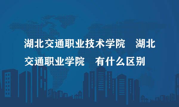 湖北交通职业技术学院 湖北交通职业学院 有什么区别