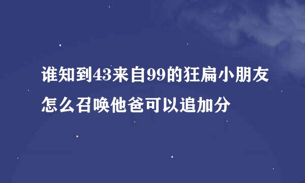 谁知到43来自99的狂扁小朋友怎么召唤他爸可以追加分