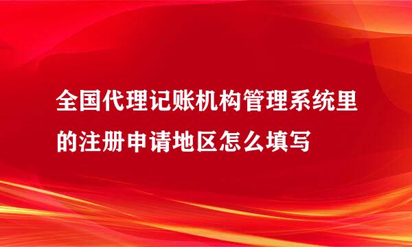 全国代理记账机构管理系统里的注册申请地区怎么填写