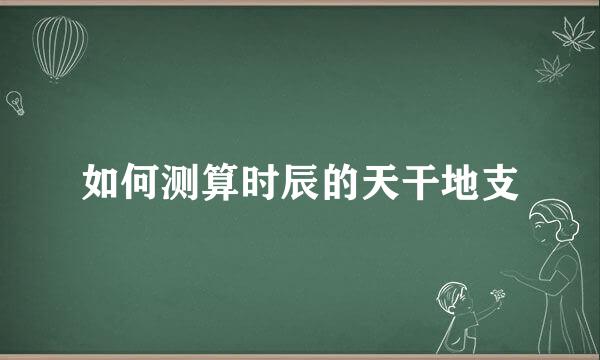 如何测算时辰的天干地支