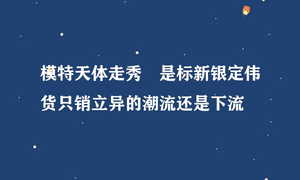 模特天体走秀 是标新银定伟货只销立异的潮流还是下流