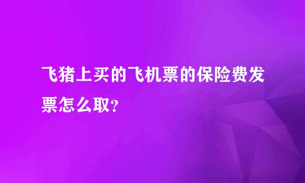 飞猪上买的飞机票的保险费发票怎么取？