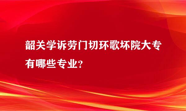 韶关学诉劳门切环歌坏院大专有哪些专业？