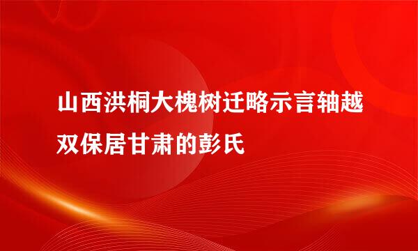 山西洪桐大槐树迁略示言轴越双保居甘肃的彭氏