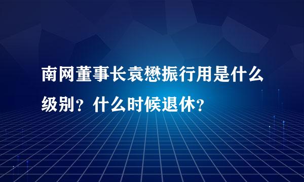 南网董事长袁懋振行用是什么级别？什么时候退休？