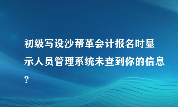 初级写设沙帮革会计报名时显示人员管理系统未查到你的信息？