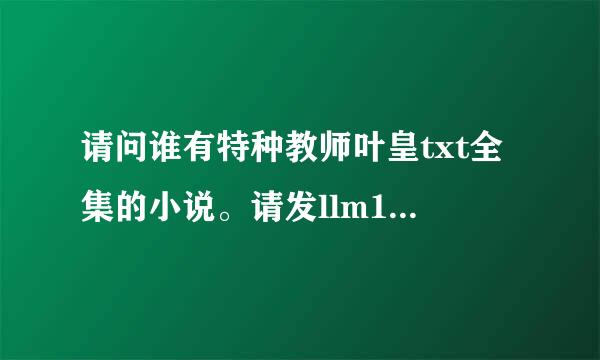 请问谁有特种教师叶皇txt全集的小说。请发llm172982@hotmail.com信箱噢。谢谢