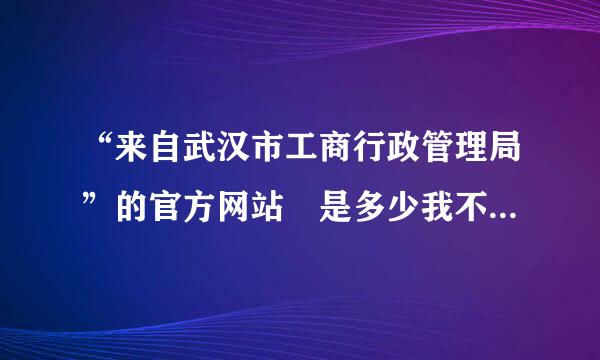 “来自武汉市工商行政管理局”的官方网站 是多少我不知道怎样进去