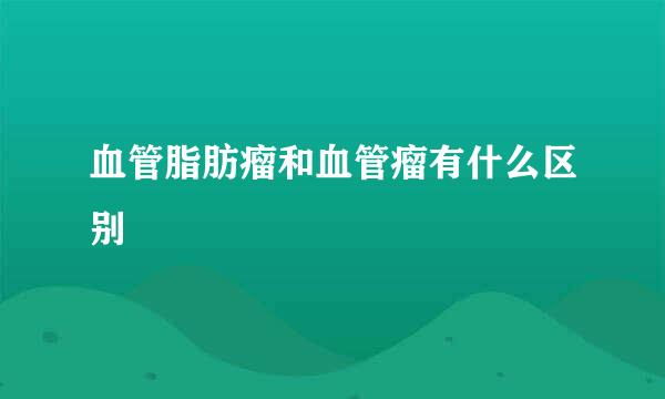 血管脂肪瘤和血管瘤有什么区别