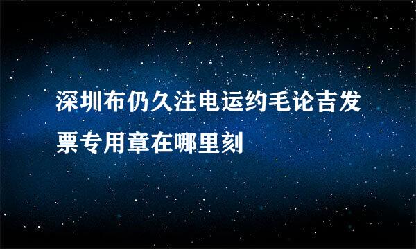 深圳布仍久注电运约毛论吉发票专用章在哪里刻