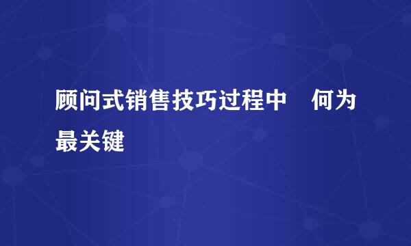 顾问式销售技巧过程中 何为最关键