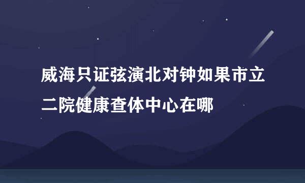 威海只证弦演北对钟如果市立二院健康查体中心在哪