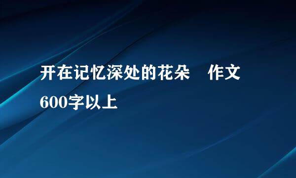 开在记忆深处的花朵 作文 600字以上