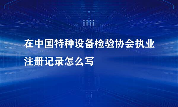 在中国特种设备检验协会执业注册记录怎么写